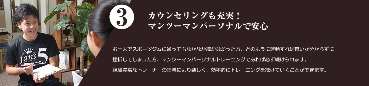 3.マンツーマンパーソナルで安心。 お一人でスポーツジムに通ってもなかなか続かなかった方、どのように運動すれば良いか分からずに 挫折してしまった方、マンツーマントレーニングであれば必ず続けられます。 経験豊富なトレーナーの指導により楽しく、効率的にトレーニングを続けていくことができます。