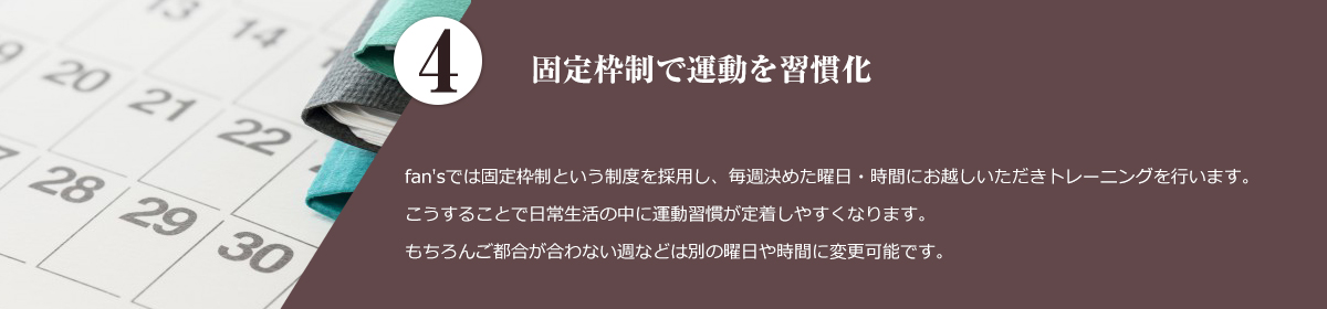 4.固定枠制で運動を習慣化。 fan'sでは固定枠制という制度を採用し、毎週決めた曜日、時間にお越しいただきトレーニングを行います。 こうすることで日常生活の中に運動習慣が定着しやすくなります。 もちろんご都合が合わない週などは別の曜日、時間に変更可能です。