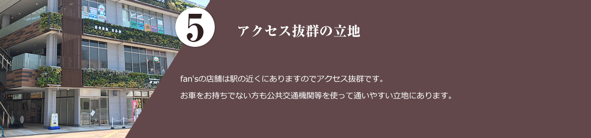 5.アクセス抜群の立地。 fan'sの店舗は駅の近くにありますのでアクセス抜群です。お車をお持ちでない方も公共交通機関等を使って通いやすい立地にあります。