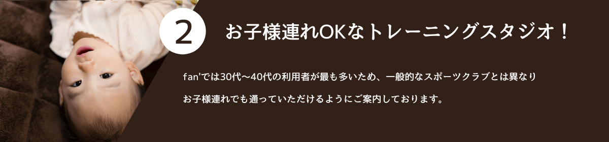 2.お子様連れOKなトレーニングスタジオ! fan'では30代~40代の利用者が最も多いため、一般的なスポーツクラブとは異なりお子様連れでも通っていただけるようにご案内しております。