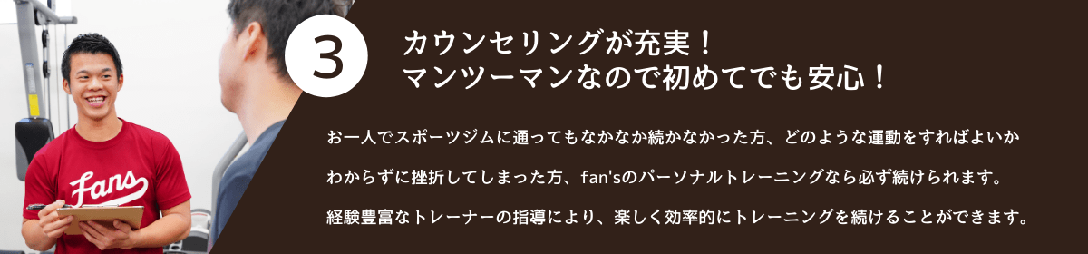 3.カウンセリングが充実!<br />マンツーマンなので初めてでも安心! お一人でスポーツジムに通ってもなかなか続かなかった方、どのような運動をすればよいかわからずに挫折してしまった方、fan'sのパーソナルトレーニングなら必ず続けられます。経験豊富なトレーナーの指導により、楽しく効率的にトレーニングを続けることができます。