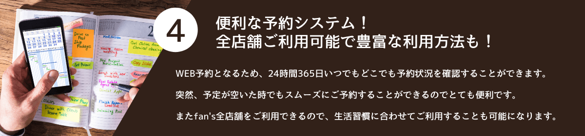 4.便利な予約システム!<br />全店舗ご利用可能で豊富な利用方法も! WEB予約となるため、24時間365日いつでもどこでも予約状況を確認することができます。<br />突然、予定が空いた時でもスムーズにご予約することができるのでとても便利です。<br />またfan's全店舗をご利用できるので、生活習慣に合わせてご利用することも可能になります。