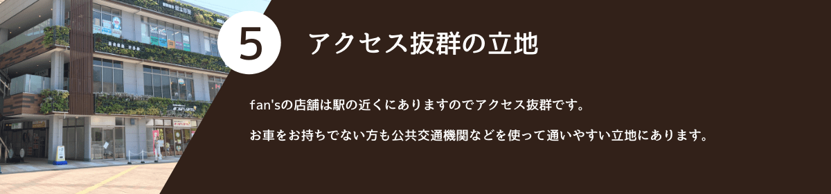 5.アクセス抜群の立地。 fan'sの店舗は駅の近くにありますのでアクセス抜群です。お車をお持ちでない方も公共交通機関などを使って通いやすい立地にあります。