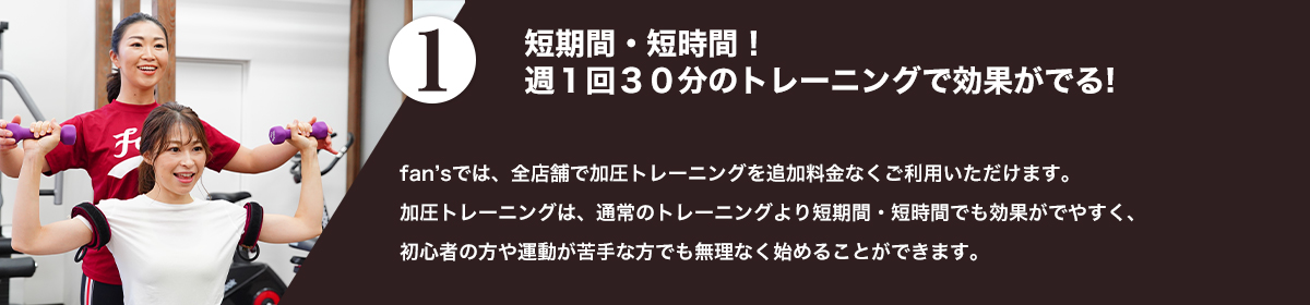 fan'sでは、全店舗で加圧トレーニングを追加料金なくご利用いただけます。<br />加圧トレーニングは、通常のトレーニングより短期間・短時間でも効果がでやすく、初心者の方や運動が苦手な方でも無理なく始めることができます。