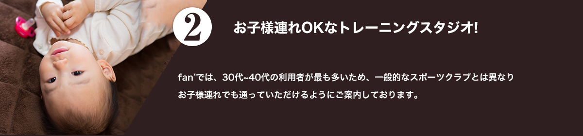 fan'では30代~40代の利用者が最も多いため、一般的なスポーツクラブとは異なりお子様連れでも通っていただけるようにご案内しております。