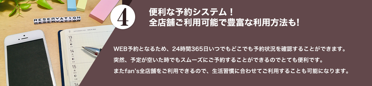 WEB予約となるため、24時間365日いつでもどこでも予約状況を確認することができます。<br />突然、予定が空いた時でもスムーズにご予約することができるのでとても便利です。<br />またfan's全店舗をご利用できるので、生活習慣に合わせてご利用することも可能になります。