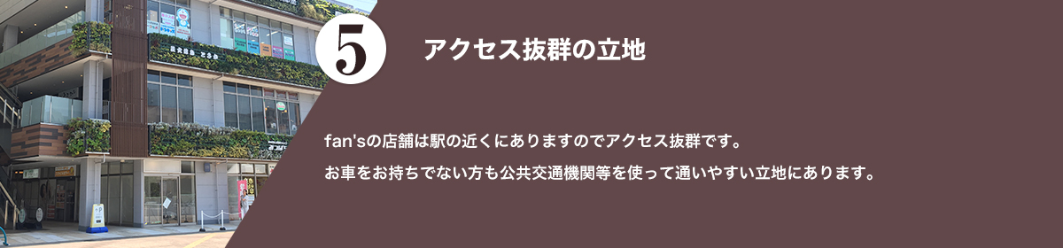 fan'sの店舗は駅の近くにありますのでアクセス抜群です。お車をお持ちでない方も公共交通機関などを使って通いやすい立地にあります。